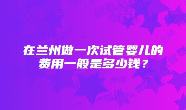 在兰州做一次试管婴儿的费用一般是多少钱？