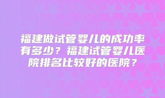 福建做试管婴儿的成功率有多少?福建试管婴儿医院排名比较好的医院?