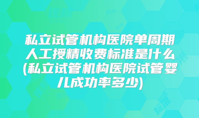 私立试管机构医院单周期人工授精收费标准是什么(私立试管机构医院试管婴儿成功率多少)
