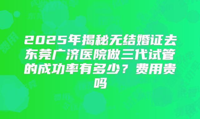 2025年揭秘无结婚证去东莞广济医院做三代试管的成功率有多少？费用贵吗