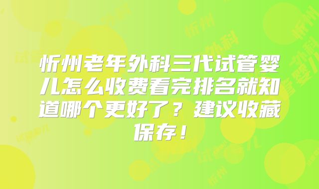 忻州老年外科三代试管婴儿怎么收费看完排名就知道哪个更好了？建议收藏保存！