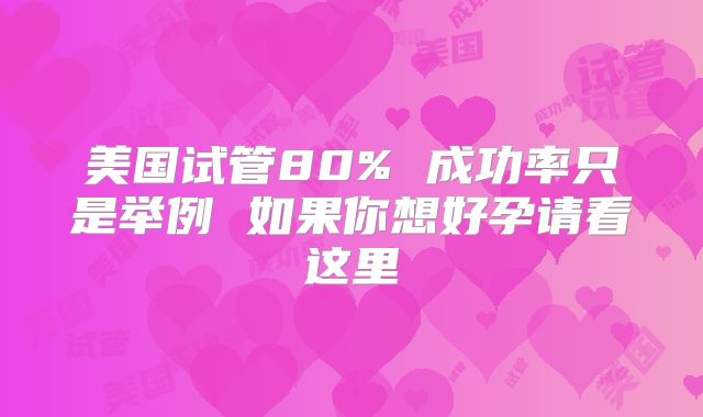 美国试管80% 成功率只是举例 如果你想好孕请看这里
