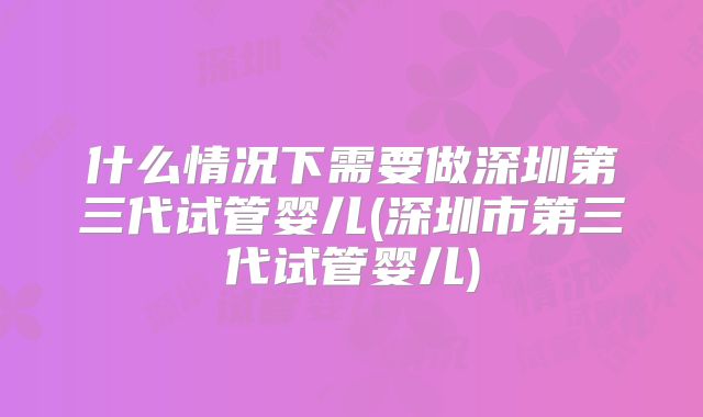 什么情况下需要做深圳第三代试管婴儿(深圳市第三代试管婴儿)