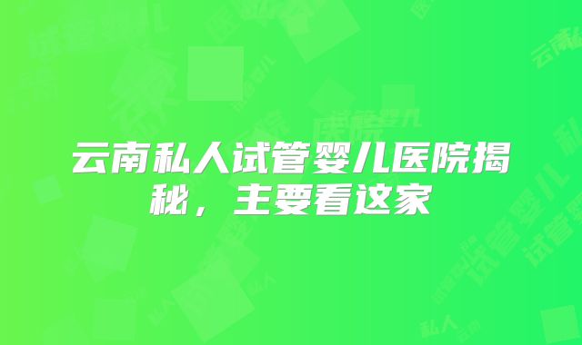 云南私人试管婴儿医院揭秘，主要看这家
