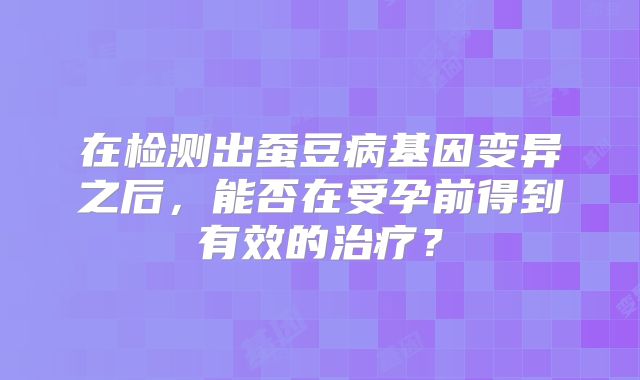 在检测出蚕豆病基因变异之后，能否在受孕前得到有效的治疗？