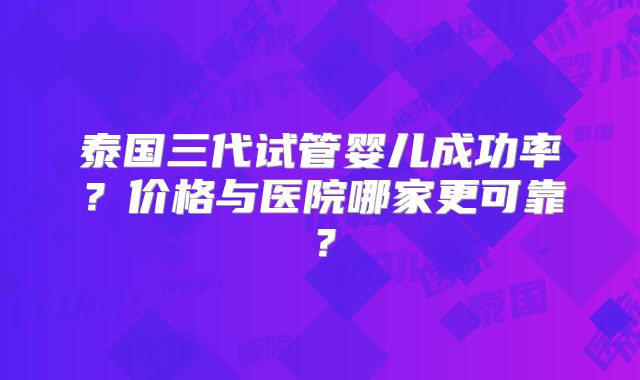 泰国三代试管婴儿成功率?价格与医院哪家更可靠?