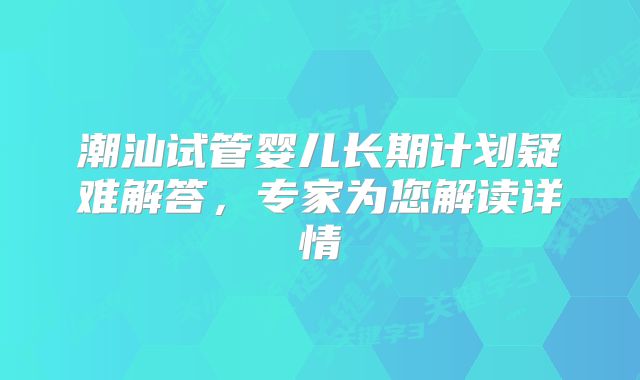 潮汕试管婴儿长期计划疑难解答，专家为您解读详情