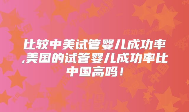 比较中美试管婴儿成功率,美国的试管婴儿成功率比中国高吗!