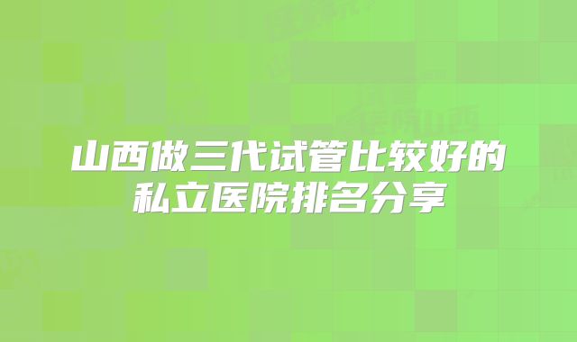 山西做三代试管比较好的私立医院排名分享