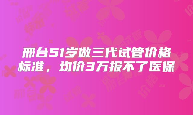 邢台51岁做三代试管价格标准,均价3万报不了医保