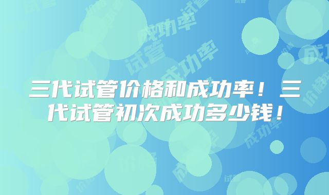 三代试管价格和成功率!三代试管初次成功多少钱!
