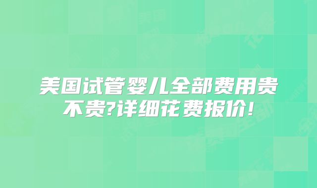 美国试管婴儿全部费用贵不贵?详细花费报价!