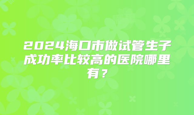 2024海口市做试管生子成功率比较高的医院哪里有?