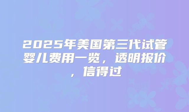 2025年美国第三代试管婴儿费用一览，透明报价，信得过