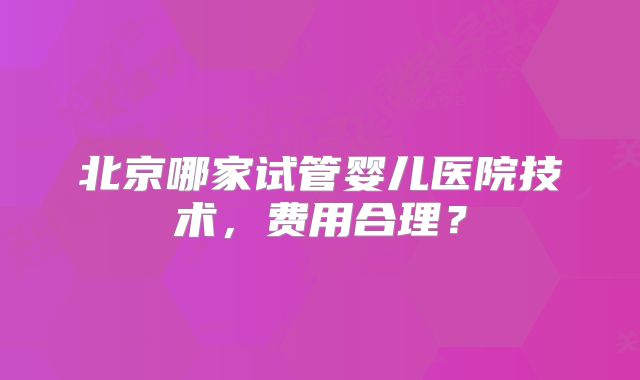 北京哪家试管婴儿医院技术，费用合理？