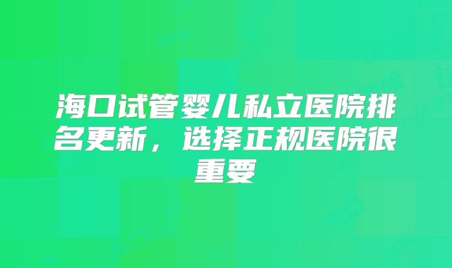 海口试管婴儿私立医院排名更新，选择正规医院很重要