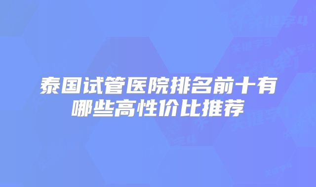泰国试管医院排名前十有哪些高性价比推荐