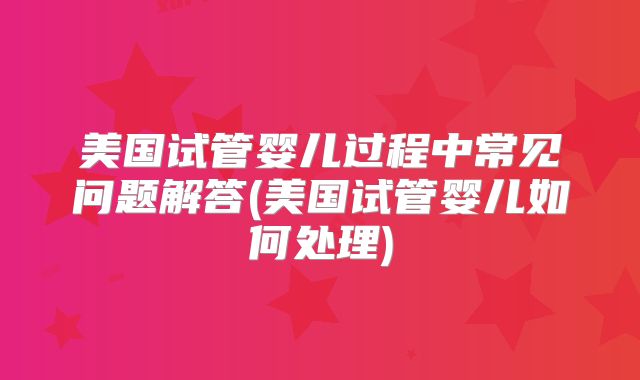 美国试管婴儿过程中常见问题解答(美国试管婴儿如何处理)