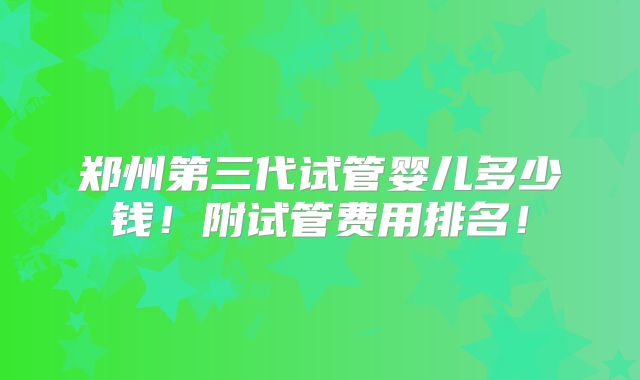 郑州第三代试管婴儿多少钱！附试管费用排名！