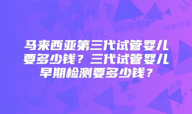 马来西亚第三代试管婴儿要多少钱？三代试管婴儿早期检测要多少钱？