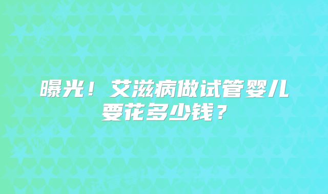 曝光!艾滋病做试管婴儿要花多少钱?