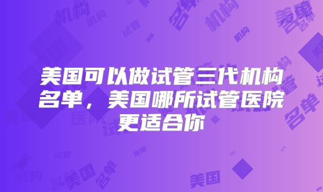 美国可以做试管三代机构名单，美国哪所试管医院更适合你