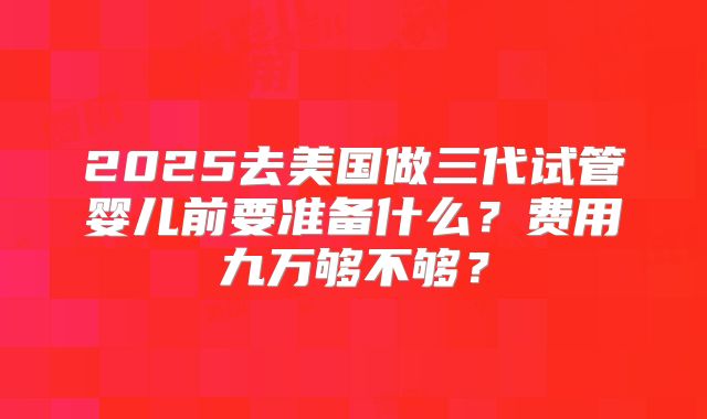 2025去美国做三代试管婴儿前要准备什么？费用九万够不够？