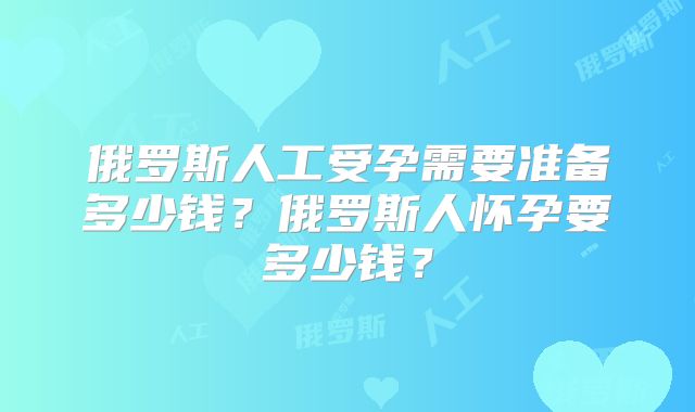 俄罗斯人工受孕需要准备多少钱？俄罗斯人怀孕要多少钱？