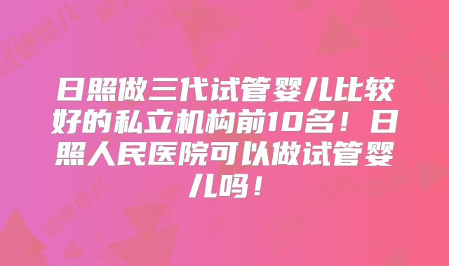 日照做三代试管婴儿比较好的私立机构前10名！日照人民医院可以做试管婴儿吗！