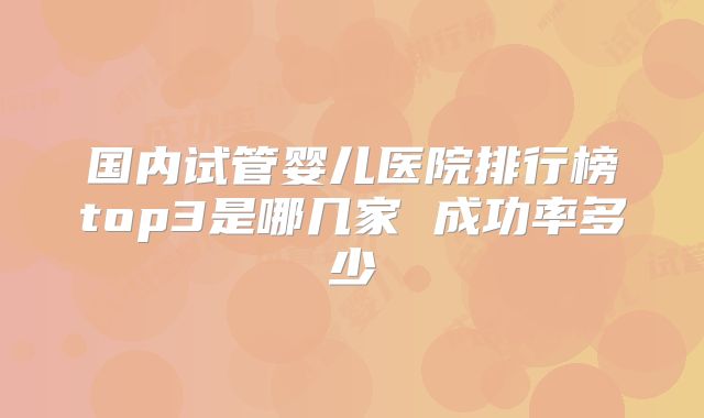 国内试管婴儿医院排行榜top3是哪几家 成功率多少