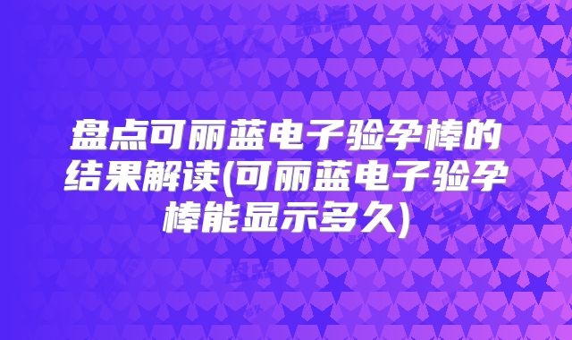 盘点可丽蓝电子验孕棒的结果解读(可丽蓝电子验孕棒能显示多久)