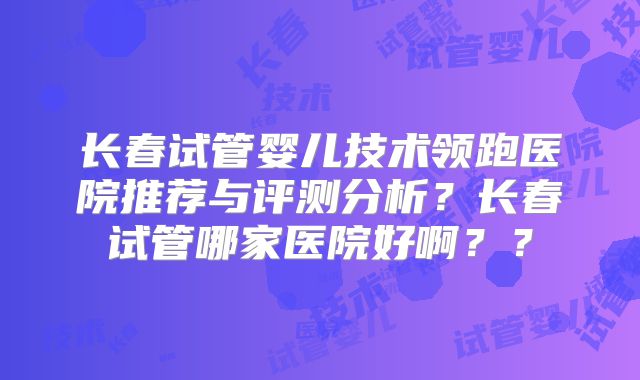 长春试管婴儿技术领跑医院推荐与评测分析？长春试管哪家医院好啊？？