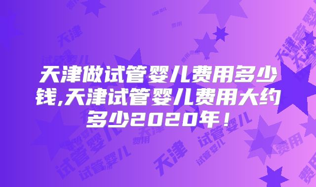 天津做试管婴儿费用多少钱,天津试管婴儿费用大约多少2020年！