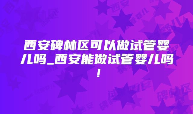 西安碑林区可以做试管婴儿吗_西安能做试管婴儿吗!