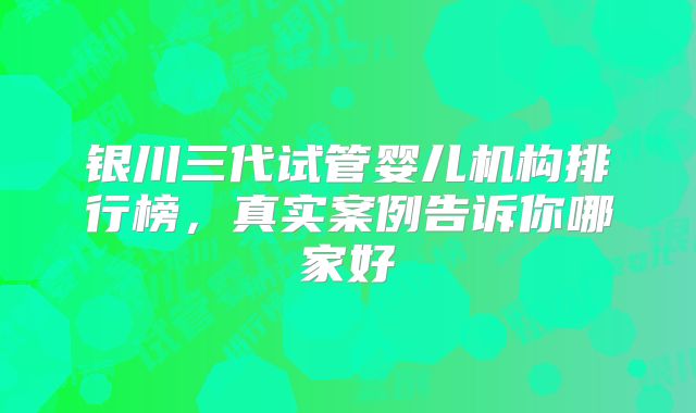 银川三代试管婴儿机构排行榜，真实案例告诉你哪家好