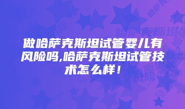 做哈萨克斯坦试管婴儿有风险吗,哈萨克斯坦试管技术怎么样！