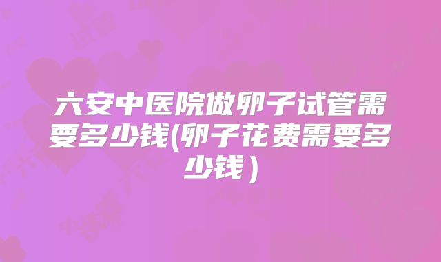 六安中医院做卵子试管需要多少钱(卵子花费需要多少钱）