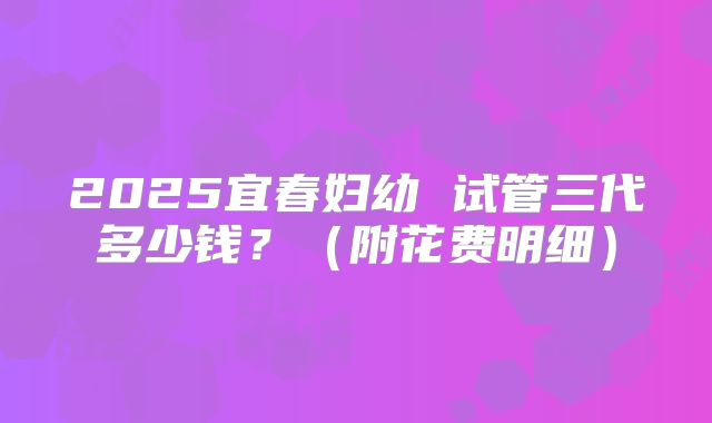 2025宜春妇幼 试管三代多少钱?(附花费明细)
