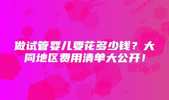 做试管婴儿要花多少钱？大同地区费用清单大公开！