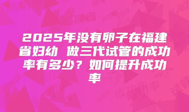 2025年没有卵子在福建省妇幼 做三代试管的成功率有多少？如何提升成功率