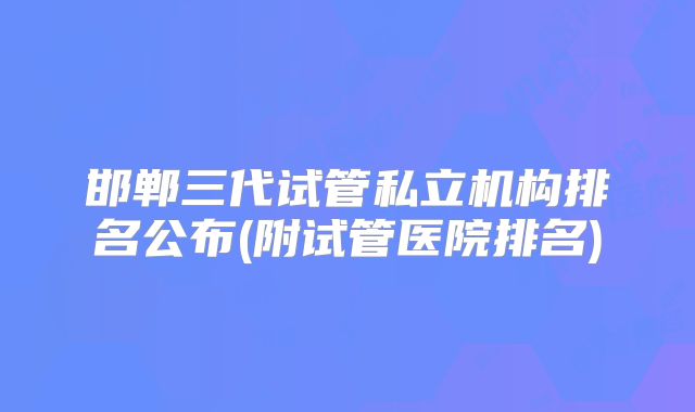 邯郸三代试管私立机构排名公布(附试管医院排名)