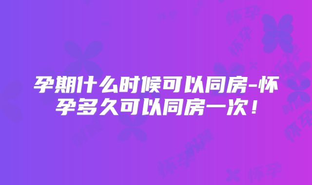 孕期什么时候可以同房-怀孕多久可以同房一次！