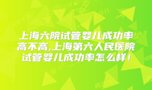 上海六院试管婴儿成功率高不高,上海第六人民医院试管婴儿成功率怎么样！