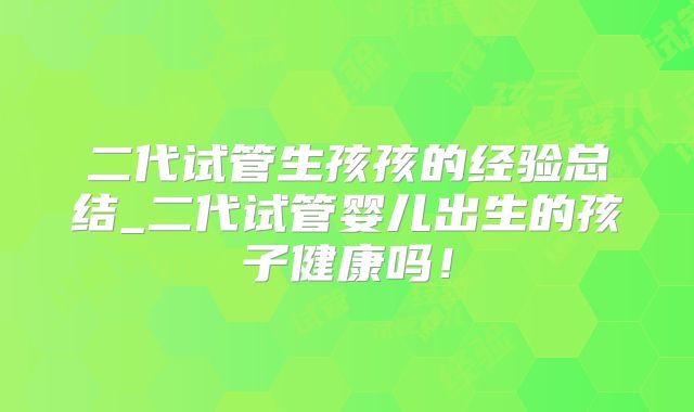 二代试管生孩孩的经验总结_二代试管婴儿出生的孩子健康吗！