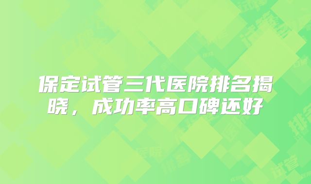 保定试管三代医院排名揭晓，成功率高口碑还好