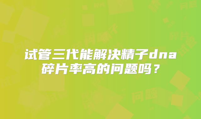 试管三代能解决精子dna碎片率高的问题吗？