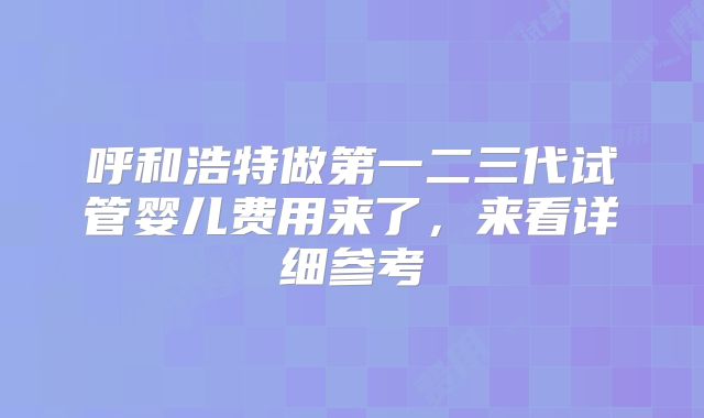 呼和浩特做第一二三代试管婴儿费用来了，来看详细参考