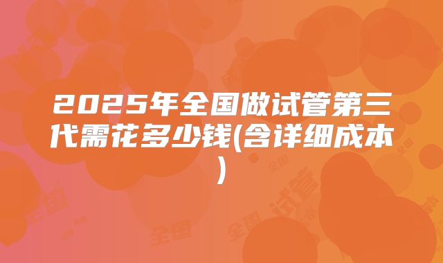 2025年全国做试管第三代需花多少钱(含详细成本)