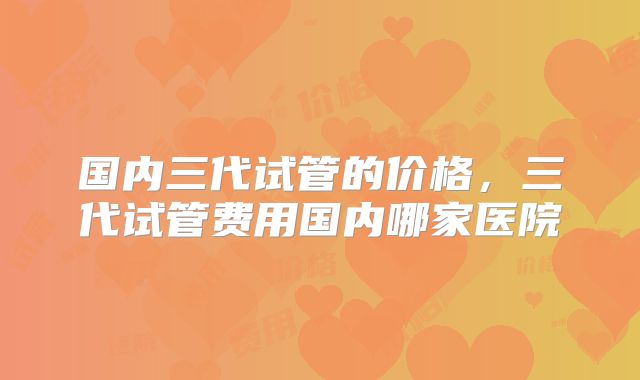 国内三代试管的价格，三代试管费用国内哪家医院