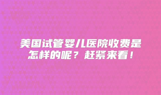 美国试管婴儿医院收费是怎样的呢？赶紧来看！